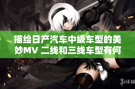 描绘日产汽车中级车型的美妙MV 二线和三线车型有何异同？