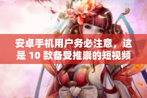 安卓手机用户务必注意，这是 10 款备受推崇的短视频应用程序的下载与安装指南