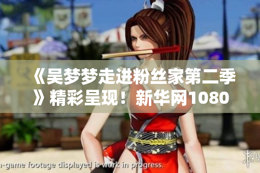 《吴梦梦走进粉丝家第二季》精彩呈现！新华网1080P高清在线观看