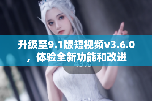 升级至9.1版短视频v3.6.0，体验全新功能和改进