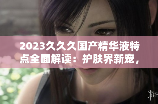 2023久久久国产精华液特点全面解读：护肤界新宠，功效卓越，性价比高