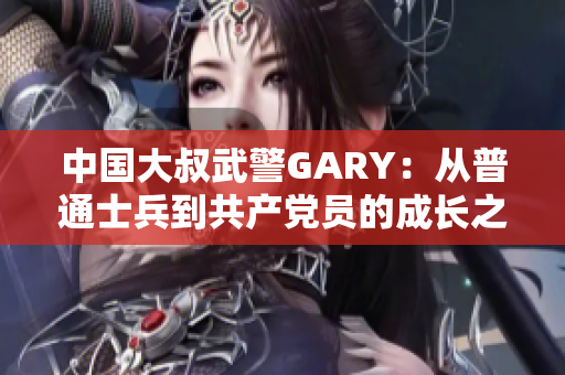 中国大叔武警GARY：从普通士兵到共产党员的成长之路
