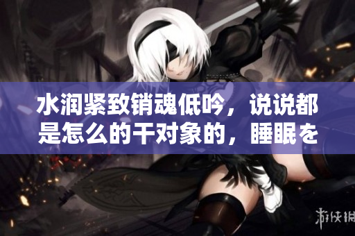 水润紧致销魂低吟，说说都是怎么的干对象的，睡眠を取らなくてもいい，睡觉抓着小鸡一晚上会怎样，睡过年纪最大的多少岁六十多，水润紧致销魂低吟古代192