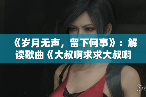 《岁月无声，留下何事》：解读歌曲《大叔啊求求大叔啊》背后的故事