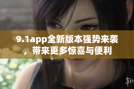 9.1app全新版本强势来袭，带来更多惊喜与便利
