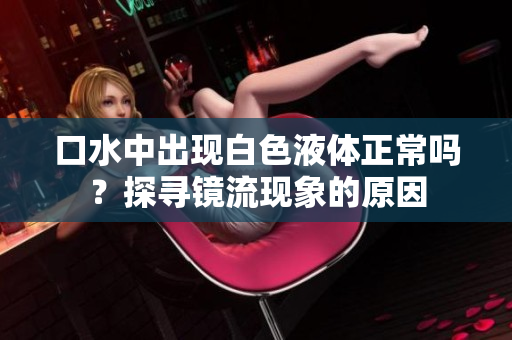 口水中出现白色液体正常吗？探寻镜流现象的原因