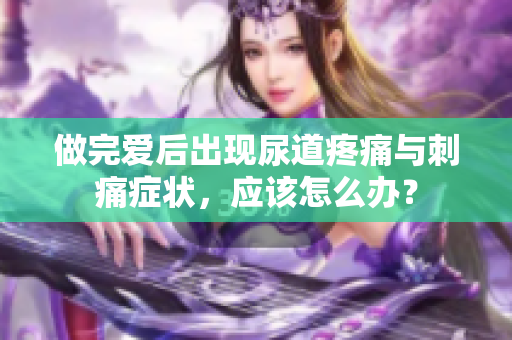 做完爱后出现尿道疼痛与刺痛症状，应该怎么办？