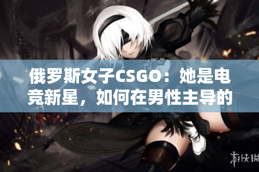 俄罗斯女子CSGO：她是电竞新星，如何在男性主导的领域中脱颖而出