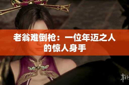 老翁难倒枪：一位年迈之人的惊人身手