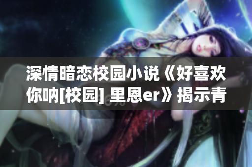 深情暗恋校园小说《好喜欢你呐[校园] 里恩er》揭示青春恋爱密码