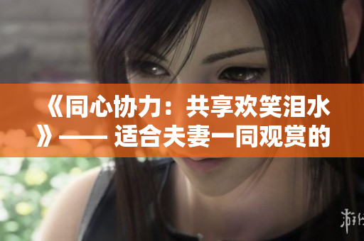 《同心协力：共享欢笑泪水》—— 适合夫妻一同观赏的哔哩哔哩电视剧