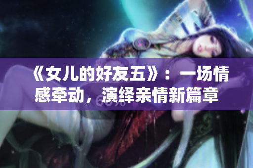 《女儿的好友五》：一场情感牵动，演绎亲情新篇章