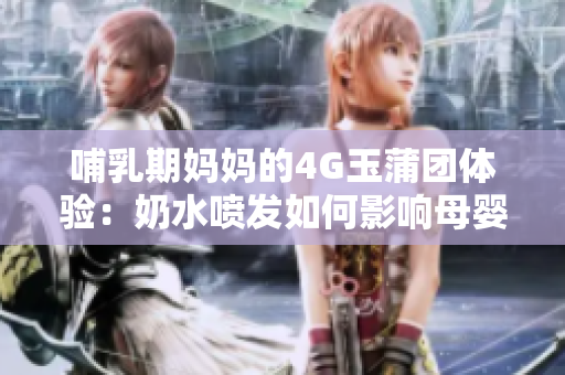 哺乳期妈妈的4G玉蒲团体验：奶水喷发如何影响母婴健康