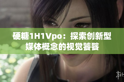 硬糖1H1Vpo：探索创新型媒体概念的视觉饕餮