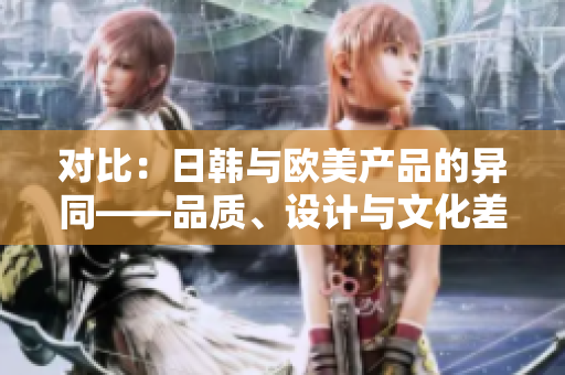 对比：日韩与欧美产品的异同——品质、设计与文化差异解析