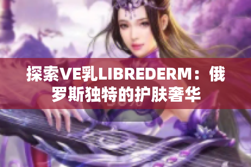 探索VE乳LIBREDERM：俄罗斯独特的护肤奢华