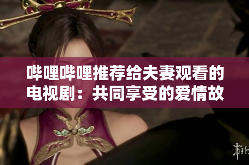 哔哩哔哩推荐给夫妻观看的电视剧：共同享受的爱情故事