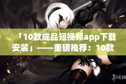 「10款成品短视频app下载安装」——重磅推荐：10款短视频app安装下载全攻略