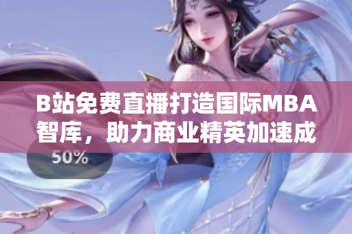 B站免费直播打造国际MBA智库，助力商业精英加速成长
