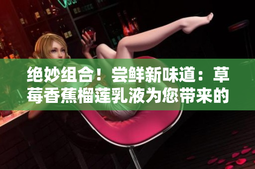 绝妙组合！尝鲜新味道：草莓香蕉榴莲乳液为您带来的惊喜与美好