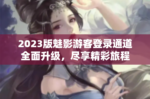 2023版魅影游客登录通道全面升级，尽享精彩旅程