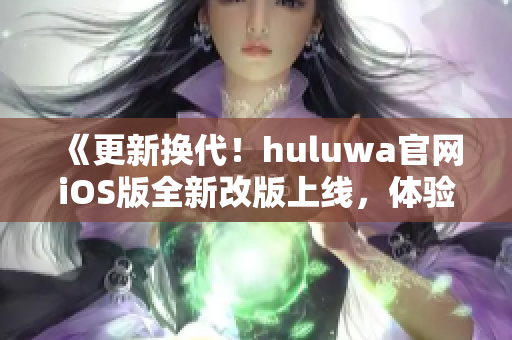 《更新换代！huluwa官网iOS版全新改版上线，体验全新视觉盛宴》