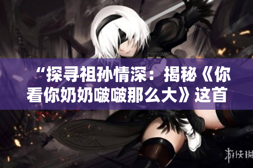 “探寻祖孙情深：揭秘《你看你奶奶啵啵那么大》这首歌背后的故事”