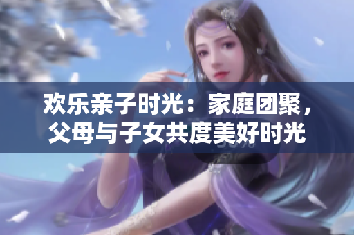 欢乐亲子时光：家庭团聚，父母与子女共度美好时光
