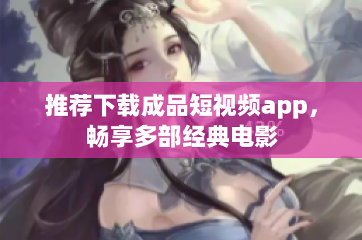 推荐下载成品短视频app，畅享多部经典电影