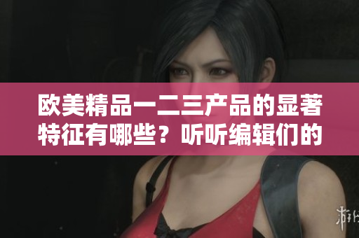 欧美精品一二三产品的显著特征有哪些？听听编辑们的解读吧！