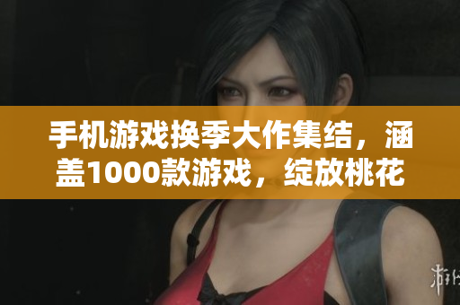 手机游戏换季大作集结，涵盖1000款游戏，绽放桃花般的游戏魅力