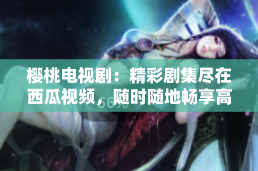 樱桃电视剧：精彩剧集尽在西瓜视频，随时随地畅享高清观影体验！
