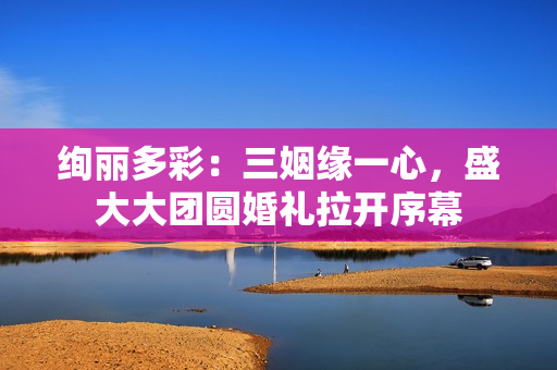 绚丽多彩：三姻缘一心，盛大大团圆婚礼拉开序幕