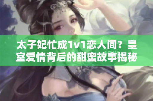 太子妃忙成1v1恋人间？皇室爱情背后的甜蜜故事揭秘