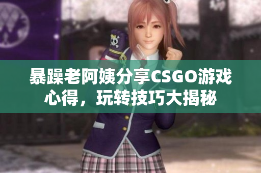 暴躁老阿姨分享CSGO游戏心得，玩转技巧大揭秘