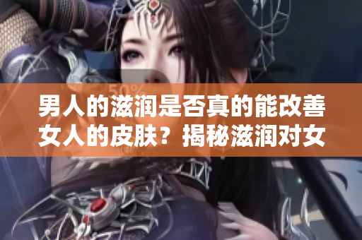 男人的滋润是否真的能改善女人的皮肤？揭秘滋润对女性肌肤的影响