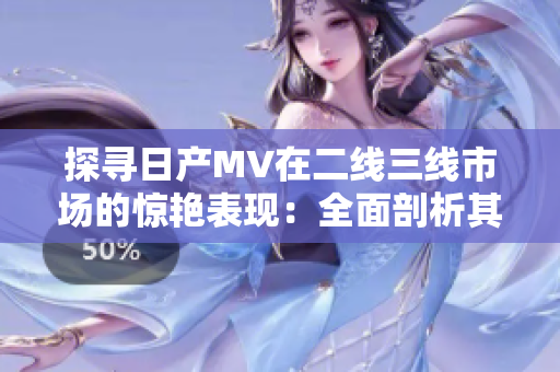 探寻日产MV在二线三线市场的惊艳表现：全面剖析其潜力与竞争力