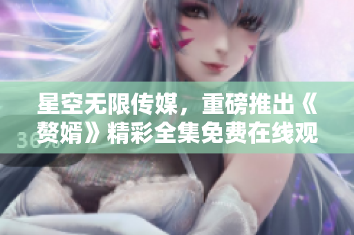星空无限传媒，重磅推出《赘婿》精彩全集免费在线观看!