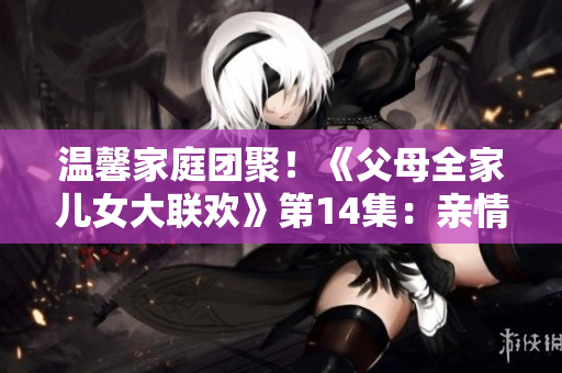 温馨家庭团聚！《父母全家儿女大联欢》第14集：亲情绽放