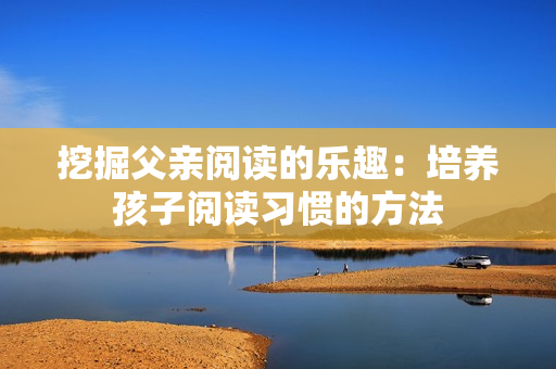 挖掘父亲阅读的乐趣：培养孩子阅读习惯的方法