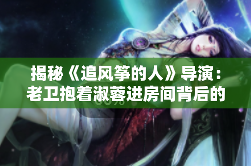 揭秘《追风筝的人》导演：老卫抱着淑蓉进房间背后的幕后英雄