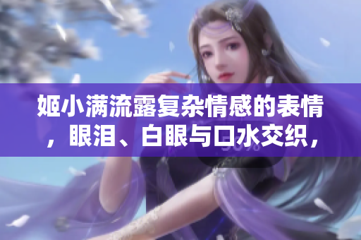 姬小满流露复杂情感的表情，眼泪、白眼与口水交织，引发热议