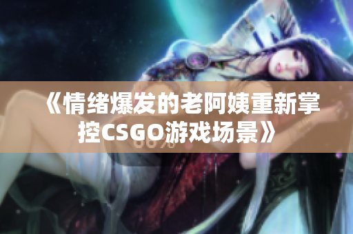《情绪爆发的老阿姨重新掌控CSGO游戏场景》