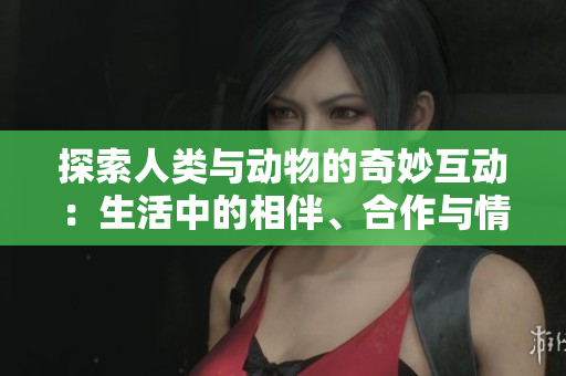 探索人类与动物的奇妙互动：生活中的相伴、合作与情感连接