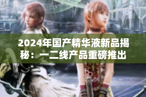 2024年国产精华液新品揭秘：一二线产品重磅推出