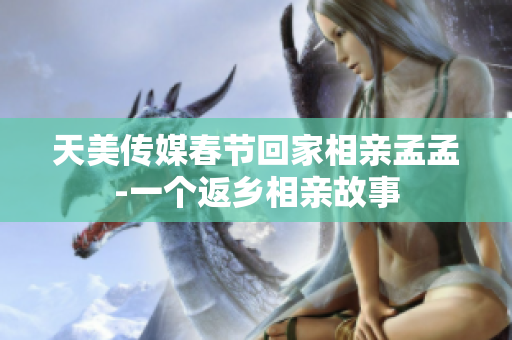 天美传媒春节回家相亲孟孟-一个返乡相亲故事