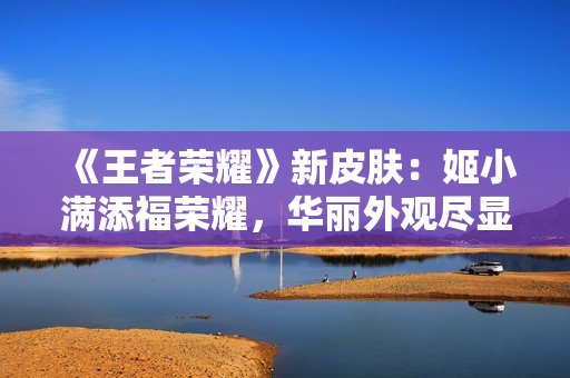 《王者荣耀》新皮肤：姬小满添福荣耀，华丽外观尽显尊贵魅力