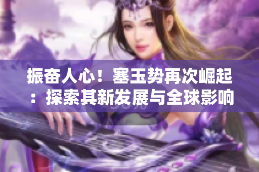 振奋人心！塞玉势再次崛起：探索其新发展与全球影响