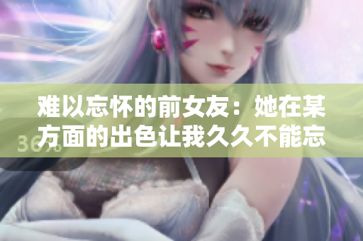 难以忘怀的前女友：她在某方面的出色让我久久不能忘怀