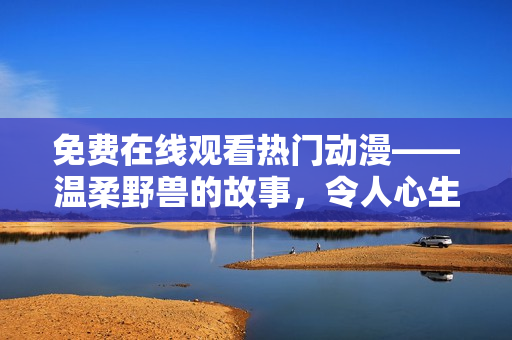 免费在线观看热门动漫——温柔野兽的故事，令人心生暖意的感人剧情解读